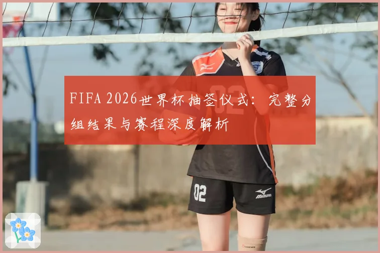 FIFA 2026世界杯抽签仪式：完整分组结果与赛程深度解析
