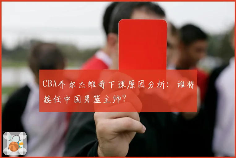CBA乔尔杰维奇下课原因分析：谁将接任中国男篮主帅？