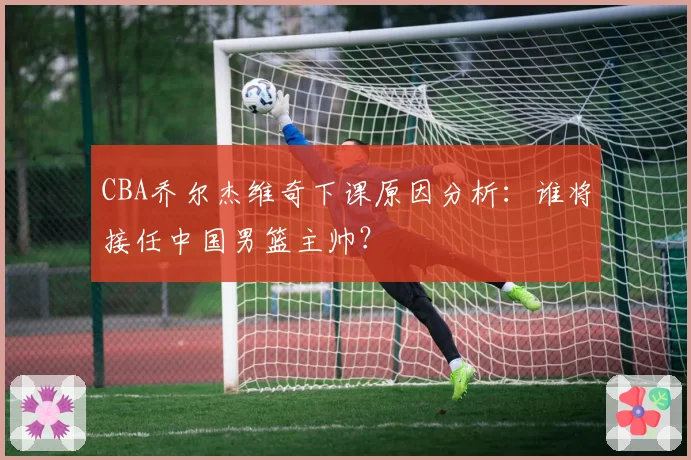 CBA乔尔杰维奇下课原因分析:谁将接任中国男篮主帅?