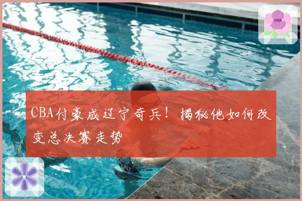 CBA付豪成辽宁奇兵！揭秘他如何改变总决赛走势
