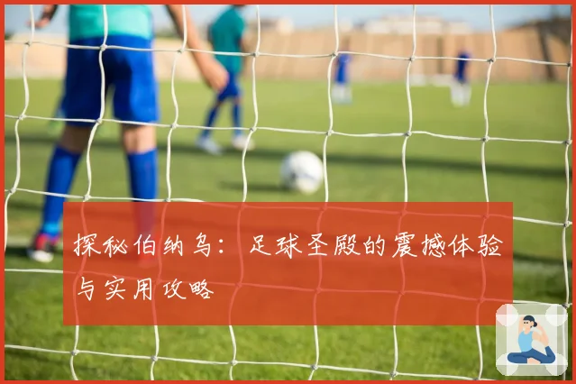 探秘伯纳乌：足球圣殿的震撼体验与实用攻略