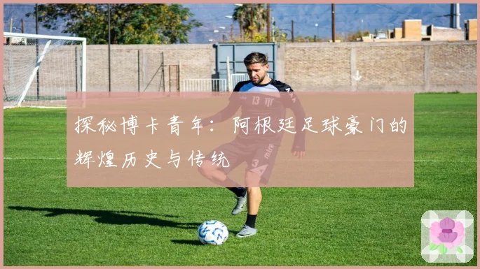 探秘博卡青年:阿根廷足球豪门的辉煌历史与传统