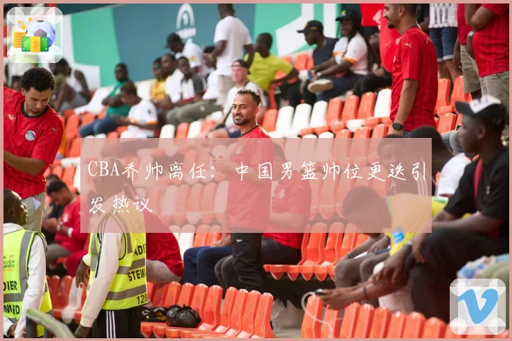 CBA乔帅离任：中国男篮帅位更迭引发热议