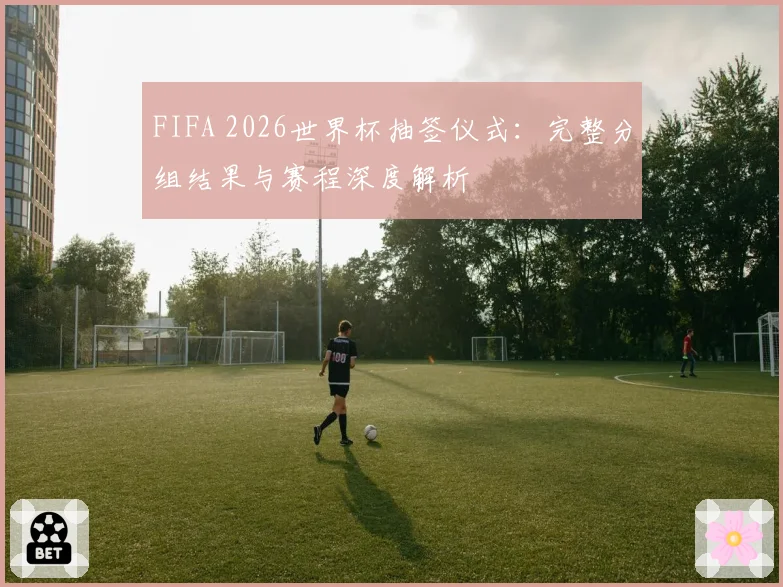 FIFA 2026世界杯抽签仪式：完整分组结果与赛程深度解析