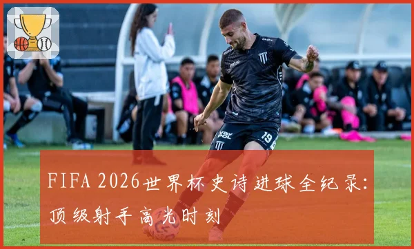 FIFA 2026世界杯史诗进球全纪录：顶级射手高光时刻