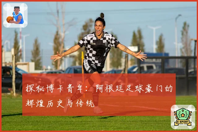探秘博卡青年：阿根廷足球豪门的辉煌历史与传统