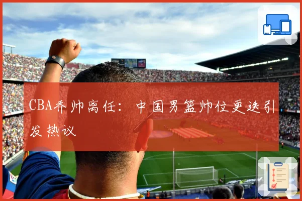 CBA乔帅离任：中国男篮帅位更迭引发热议